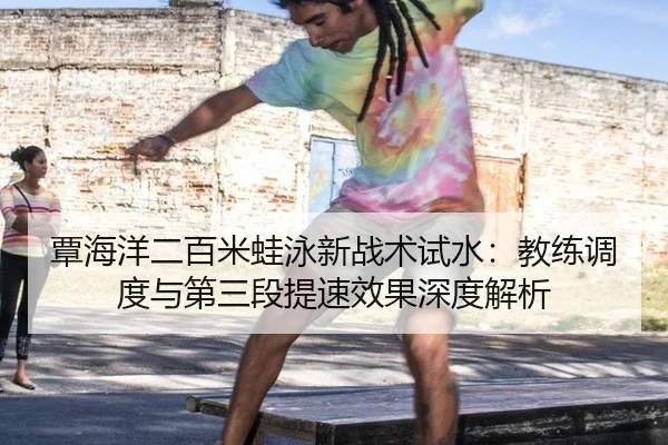 覃海洋二百米蛙泳新战术试水：教练调度与第三段提速效果深度解析