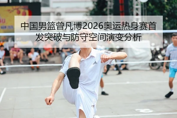 中国男篮曾凡博2026奥运热身赛首发突破与防守空间演变分析